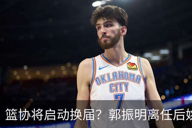 篮协将启动换届？郭振明离任后姚明会回来吗？五大候选谁会上位？