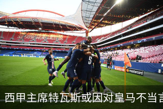 西甲主席特瓦斯或因对皇马不当言论，遭受处罚！已和皇马彻底闹僵